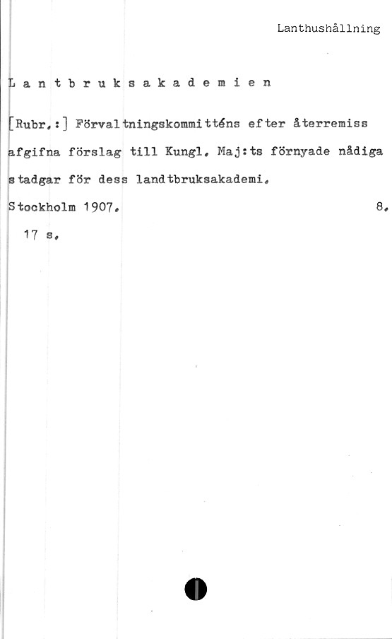  ﻿Lanthushållning
Lantbruksakademien
[Rubr,:] Förvaltningskommitténs efter återremiss
afgifna förslag till Kungl, Maj:ts förnyade nådiga
stadgar för dess landtbruksakademi#
Stockholm 1907#	8#